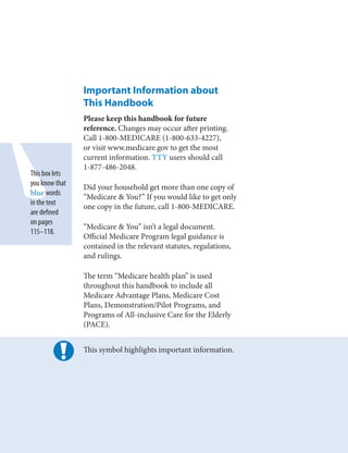 Important Information about
                This Handbook
                Please keep this handbook for future
                reference. Changes may occur after printing.
                Call 1-800-MEDICARE (1-800-633-4227),
                or visit www.medicare.gov to get the most
                current information. TTY users should call
                1-877-486-2048.
This box lets
you know that
                Did your household get more than one copy of
blue words
                “Medicare & You?” If you would like to get only
in the text
                one copy in the future, call 1-800-MEDICARE.
are defined
on pages
                “Medicare & You” isn’t a legal document.
115–118.
                Official Medicare Program legal guidance is
                contained in the relevant statutes, regulations,
                and rulings.

                The term “Medicare health plan” is used
                throughout this handbook to include all
                Medicare Advantage Plans, Medicare Cost
                Plans, Demonstration/Pilot Programs, and
                Programs of All-inclusive Care for the Elderly
                (PACE).


                This symbol highlights important information.
 
