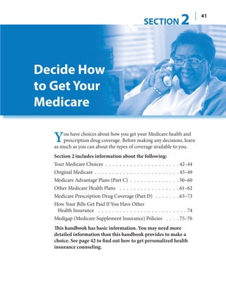 SECTION            2        41




Decide How
to Get Your
Medicare

   Y   ou have choices about how you get your Medicare health and
       prescription drug coverage. Before making any decisions, learn
   as much as you can about the types of coverage available to you.
   Section 2 includes information about the following:
   Your Medicare Choices . . . . . . . . . . . . . . . . . . . . . 42–44
   Original Medicare . . . . . . . . . . . . . . . . . . . . . . . . 45–49
   Medicare Advantage Plans (Part C) . . . . . . . . . . . . . . 50–60
   Other Medicare Health Plans . . . . . . . . . . . . . . . . . 61–62
   Medicare Prescription Drug Coverage (Part D) . . . . . . . 63–73
   How Your Bills Get Paid If You Have Other
    Health Insurance . . . . . . . . . . . . . . . . . . . . . . . . . 74
   Medigap (Medicare Supplement Insurance) Policies . . . . 75–76
   This handbook has basic information. You may need more
   detailed information than this handbook provides to make a
   choice. See page 42 to find out how to get personalized health
   insurance counseling.
 
