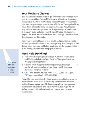 42      Section 2—Decide How to Get Your Medicare


                Your Medicare Choices
                You can choose different ways to get your Medicare coverage. Most
                people choose either Original Medicare or a Medicare Advantage
                Plan (like an HMO or PPO). If you choose Original Medicare and
                you want drug coverage, you can join a Medicare Prescription Drug
                Plan. If you choose to join a Medicare Advantage Plan, the plan
                may include Medicare prescription drug coverage. In most cases,
                if you don’t make a choice, you will have Original Medicare. See
                page 43 for more information about your coverage choices and the
                decisions you need to make.
                Each year you should review your health and prescription needs
                because your health, finances, or coverage may have changed. If you
                decide other coverage will better meet your needs, you can switch
                plans during certain times. See pages 59 and 65.

                Need Help Deciding?
                1. Visit www.medicare.gov and select, “Compare Health Plans
                   and Medigap Policies in Your Area” or “Compare Medicare
Blue words         Prescription Drug Plans.”
in the text     2. Get free counseling about choosing coverage. See pages 111–114
are defined        for the telephone number of your State Health Insurance
on pages           Assistance Program (SHIP).
115–118.        3. Call 1-800-MEDICARE (1-800-633-4227), and say “Agent.”
                   TTY users should call 1-877-486-2048.
                Note: The plan you join will release your personal information to
                Medicare and other plans as necessary for treatment, payment,
                and health care operations. Medicare may release your personal
                information for research and other purposes. See pages 92–93
                to find out more about how Medicare can use your personal
                information.
 