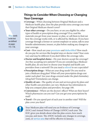 44      Section 2—Decide How to Get Your Medicare


                Things to Consider When Choosing or Changing
                Your Coverage
                ■ Coverage—When choosing between Original Medicare and a
                  Medicare health plan, does the plan provide extra coverage you want
                  that Original Medicare doesn’t cover?
                ■ Your other coverage—Do you have, or are you eligible for, other
                  types of health or prescription drug coverage? If so, read the
Blue words        materials you get from your insurer or plan, or call them to find out
in the text       how the coverage works with, or is affected by, Medicare. If you have
are defined       coverage through a former or current employer or union, talk to your
on pages          benefits administrator, insurer, or plan before making any changes to
115–118.          your coverage.
                ■ Cost—How much are your premiums and deductibles? How much
                  do you pay for services like hospital stays or doctor visits? Your costs
                  vary and may be different if you don’t follow the coverage rules.
                ■ Doctor and hospital choice—Do your doctors accept the coverage?
                  Are they accepting new patients? If you are considering a Medicare
                  health plan, do you have to choose your hospital and health care
                  providers from a network? Do you need a referral to see a specialist?
                ■ Prescription drugs—What are your drug needs? Do you need to
                  join a Medicare drug plan? What will your prescription drugs cost
                  under each plan? Are your drugs covered under the plan’s formulary
                  (drug list)? Formularies can change.
                ■ Quality of care—The quality of care and services given by plans and
                  other health care providers can vary. Medicare has information to
                  help you compare plans and providers. See page 100.
                ■ Convenience—Where are the doctors’ offices? What are their hours?
                  Which pharmacies can you use? Can you get your prescriptions by
                  mail?
                ■ Travel—Do you spend part of each year in another state? Will the
                  plan cover you there?

                 Your Medicare plan will send you an Evidence of Coverage
                 (EOC) and Annual Notice of Change (ANOC) each year. The
                 EOC gives you details about what the plan covers, how much
                 you pay, and more. The ANOC includes any changes in coverage,
                 costs, or service area that will be effective in January.
 