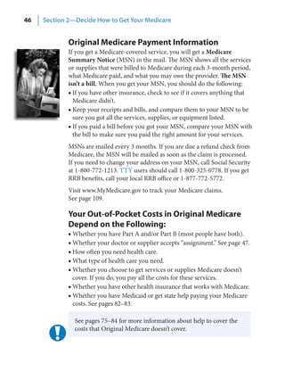 46   Section 2—Decide How to Get Your Medicare


             Original Medicare Payment Information
             If you get a Medicare-covered service, you will get a Medicare
             Summary Notice (MSN) in the mail. The MSN shows all the services
             or supplies that were billed to Medicare during each 3-month period,
             what Medicare paid, and what you may owe the provider. The MSN
             isn’t a bill. When you get your MSN, you should do the following:
             ■ If you have other insurance, check to see if it covers anything that
               Medicare didn’t.
             ■ Keep your receipts and bills, and compare them to your MSN to be
               sure you got all the services, supplies, or equipment listed.
             ■ If you paid a bill before you got your MSN, compare your MSN with
               the bill to make sure you paid the right amount for your services.
             MSNs are mailed every 3 months. If you are due a refund check from
             Medicare, the MSN will be mailed as soon as the claim is processed.
             If you need to change your address on your MSN, call Social Security
             at 1-800-772-1213. TTY users should call 1-800-325-0778. If you get
             RRB benefits, call your local RRB office or 1-877-772-5772.
             Visit www.MyMedicare.gov to track your Medicare claims.
             See page 109.

             Your Out-of-Pocket Costs in Original Medicare
             Depend on the Following:
             ■ Whether you have Part A and/or Part B (most people have both).
             ■ Whether your doctor or supplier accepts “assignment.” See page 47.
             ■ How often you need health care.
             ■ What type of health care you need.
             ■ Whether you choose to get services or supplies Medicare doesn’t
               cover. If you do, you pay all the costs for these services.
             ■ Whether you have other health insurance that works with Medicare.
             ■ Whether you have Medicaid or get state help paying your Medicare
               costs. See pages 82–83.

               See pages 75–84 for more information about help to cover the
               costs that Original Medicare doesn’t cover.
 