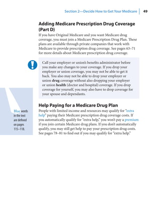 Section 2—Decide How to Get Your Medicare             49


              Adding Medicare Prescription Drug Coverage
              (Part D)
              If you have Original Medicare and you want Medicare drug
              coverage, you must join a Medicare Prescription Drug Plan. These
              plans are available through private companies that work with
              Medicare to provide prescription drug coverage. See pages 63–71
              for more details about Medicare prescription drug coverage.

                Call your employer or union’s benefits administrator before
                you make any changes to your coverage. If you drop your
                employer or union coverage, you may not be able to get it
                back. You also may not be able to drop your employer or
                union drug coverage without also dropping your employer
                or union health (doctor and hospital) coverage. If you drop
                coverage for yourself, you may also have to drop coverage for
                your spouse and dependants.


              Help Paying for a Medicare Drug Plan
Blue words    People with limited income and resources may qualify for “extra
in the text   help” paying their Medicare prescription drug coverage costs. If
are defined   you automatically qualify for “extra help,” you won’t pay a premium
on pages      if you join certain Medicare drug plans. If you don’t automatically
115–118.      qualify, you may still get help to pay your prescription drug costs.
              See pages 78–81 to find out if you may qualify for “extra help.”
 