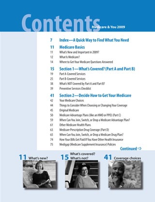 Contents        7
                                                  Medicare & You 2009


                      Index—A Quick Way to Find What You Need
                 11   Medicare Basics
                 11   What’s New and Important in 2009?
                 12   What Is Medicare?
                 14   Where to Get Your Medicare Questions Answered

                 15   Section 1—What’s Covered? (Part A and Part B)
                 19   Part A-Covered Services
                 25   Part B-Covered Services
                 38   What’s NOT Covered by Part A and Part B?
                 39   Preventive Services Checklist

                 41   Section 2—Decide How to Get Your Medicare
                 42   Your Medicare Choices
                 44   Things to Consider When Choosing or Changing Your Coverage
                 45   Original Medicare
                 50   Medicare Advantage Plans (like an HMO or PPO) (Part C)
                 59   When Can You Join, Switch, or Drop a Medicare Advantage Plan?
                 61   Other Medicare Health Plans
                 63   Medicare Prescription Drug Coverage (Part D)
                 65   When Can You Join, Switch, or Drop a Medicare Drug Plan?
                 74   How Your Bills Get Paid If You Have Other Health Insurance
                 75   Medigap (Medicare Supplement Insurance) Policies
                                                                          Continued _
                               What’s covered?
11 What’s new?        15       What’s not?                   41 Coverage choices
 