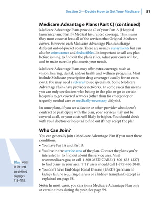 Section 2—Decide How to Get Your Medicare             51


              Medicare Advantage Plans (Part C) (continued)
              Medicare Advantage Plans provide all of your Part A (Hospital
              Insurance) and Part B (Medical Insurance) coverage. This means
              they must cover at least all of the services that Original Medicare
              covers. However, each Medicare Advantage Plan can charge
              different out-of-pocket costs. These are usually copayments but can
              also be coinsurance and deductibles. It’s important to call any plan
              before joining to find out the plan’s rules, what your costs will be,
              and to make sure the plan meets your needs.
              Medicare Advantage Plans may offer extra coverage, such as
              vision, hearing, dental, and/or health and wellness programs. Most
              include Medicare prescription drug coverage (usually for an extra
              cost). You may need a referral to see specialists. Some Medicare
              Advantage Plans have provider networks. In some cases this means
              you can only see doctors who belong to the plan or go to certain
              hospitals to get covered services (other than for emergency or
              urgently needed care or medically-necessary dialysis).
              In some plans, if you see a doctor or other provider who doesn’t
              contract or participate with the plan, your services may not be
              covered at all, or your costs will likely be higher. You should check
              with your doctors or hospital to find out if they accept the plan.

              Who Can Join?
              You can generally join a Medicare Advantage Plan if you meet these
              conditions:
              ■ You have Part A and Part B.
              ■ You live in the service area of the plan. Contact the plans you’re
                interested in to find out about the service area. Visit
                www.medicare.gov, or call 1-800-MEDICARE (1-800-633-4227)
Blue words
                to find plans in your area. TTY users should call 1-877-486-2048.
in the text
              ■ You don’t have End-Stage Renal Disease (ESRD) (permanent
are defined
                kidney failure requiring dialysis or a kidney transplant) except as
on pages
                explained on page 58.
115–118.
              Note: In most cases, you can join a Medicare Advantage Plan only
              at certain times during the year. See page 59.
 