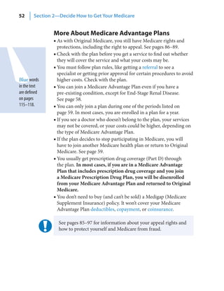52      Section 2—Decide How to Get Your Medicare


                More About Medicare Advantage Plans
                ■ As with Original Medicare, you still have Medicare rights and
                  protections, including the right to appeal. See pages 86–89.
                ■ Check with the plan before you get a service to find out whether
                  they will cover the service and what your costs may be.
                ■ You must follow plan rules, like getting a referral to see a
                  specialist or getting prior approval for certain procedures to avoid
Blue words        higher costs. Check with the plan.
in the text     ■ You can join a Medicare Advantage Plan even if you have a
are defined       pre-existing condition, except for End-Stage Renal Disease.
on pages          See page 58.
115–118.        ■ You can only join a plan during one of the periods listed on
                  page 59. In most cases, you are enrolled in a plan for a year.
                ■ If you see a doctor who doesn’t belong to the plan, your services
                  may not be covered, or your costs could be higher, depending on
                  the type of Medicare Advantage Plan.
                ■ If the plan decides to stop participating in Medicare, you will
                  have to join another Medicare health plan or return to Original
                  Medicare. See page 59.
                ■ You usually get prescription drug coverage (Part D) through
                  the plan. In most cases, if you are in a Medicare Advantage
                  Plan that includes prescription drug coverage and you join
                  a Medicare Prescription Drug Plan, you will be disenrolled
                  from your Medicare Advantage Plan and returned to Original
                  Medicare.
                ■ You don’t need to buy (and can’t be sold) a Medigap (Medicare
                  Supplement Insurance) policy. It won’t cover your Medicare
                  Advantage Plan deductibles, copayment, or coinsurance.

                  See pages 85–97 for information about your appeal rights and
                  how to protect yourself and Medicare from fraud.
 