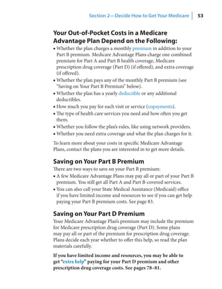 Section 2—Decide How to Get Your Medicare              53


Your Out-of-Pocket Costs in a Medicare
Advantage Plan Depend on the Following:
■ Whether the plan charges a monthly premium in addition to your
  Part B premium. Medicare Advantage Plans charge one combined
  premium for Part A and Part B health coverage, Medicare
  prescription drug coverage (Part D) (if offered), and extra coverage
  (if offered).
■ Whether the plan pays any of the monthly Part B premium (see
  “Saving on Your Part B Premium” below).
■ Whether the plan has a yearly deductible or any additional
  deductibles.
■ How much you pay for each visit or service (copayments).
■ The type of health care services you need and how often you get
  them.
■ Whether you follow the plan’s rules, like using network providers.
■ Whether you need extra coverage and what the plan charges for it.
To learn more about your costs in specific Medicare Advantage
Plans, contact the plans you are interested in to get more details.

Saving on Your Part B Premium
There are two ways to save on your Part B premium:
■ A few Medicare Advantage Plans may pay all or part of your Part B
  premium. You still get all Part A and Part B-covered services.
■ You can also call your State Medical Assistance (Medicaid) office
  if you have limited income and resources to see if you can get help
  paying your Part B premium costs. See page 83.

Saving on Your Part D Premium
Your Medicare Advantage Plan’s premium may include the premium
for Medicare prescription drug coverage (Part D). Some plans
may pay all or part of the premium for prescription drug coverage.
Plans decide each year whether to offer this help, so read the plan
materials carefully.
If you have limited income and resources, you may be able to
get “extra help” paying for your Part D premium and other
prescription drug coverage costs. See pages 78–81.
 