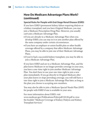 58   Section 2—Decide How to Get Your Medicare


             How Do Medicare Advantage Plans Work?
             (continued)
             Special Rules for People with End‑Stage Renal Disease (ESRD)
             If you have ESRD (permanent kidney failure requiring dialysis or
             a kidney transplant) and you have Original Medicare, you may
             join a Medicare Prescription Drug Plan. However, you usually
             can’t join a Medicare Advantage Plan.
             ■ If you are already in a Medicare Advantage Plan when you
               develop ESRD, you can stay in it or join another plan offered by
               the same company under certain circumstances.
             ■ If you have an employer or union health plan or other health
               coverage offered by a company that offers Medicare Advantage
               Plans, you may be able to join one of their Medicare Advantage
               Plans.
             ■ If you’ve had a successful kidney transplant, you may be able to
               join a Medicare Advantage Plan.
             If you have ESRD and are in a Medicare Advantage Plan, and the
             plan leaves Medicare or no longer provides coverage in your area,
             you have a one-time right to join another Medicare Advantage
             Plan. You don’t have to use your one-time right to join a new
             plan immediately. If you go directly to Original Medicare after
             your plan leaves or stops providing coverage, you will still have a
             one-time right to join a Medicare Advantage Plan later, as long as
             the plan you choose is accepting new members.
             You may also be able to join a Medicare Special Needs Plan (SNP)
             for people with ESRD if one is available in your area.
             For more information about ESRD, visit
             www.medicare.gov/Publications/Pubs/pdf/10128.pdf to view
             the booklet “Medicare Coverage of Kidney Dialysis and Kidney
             Transplant Services.”
 