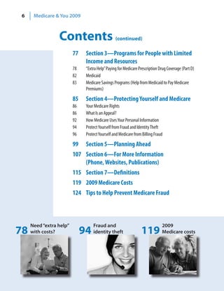 6    Medicare & You 2009



                 Contents                        (continued)

                         77    Section 3—Programs for People with Limited
                               Income and Resources
                         78    “Extra Help” Paying for Medicare Prescription Drug Coverage (Part D)
                         82    Medicaid
                         83    Medicare Savings Programs (Help from Medicaid to Pay Medicare
                               Premiums)

                         85    Section 4—Protecting Yourself and Medicare
                         86    Your Medicare Rights
                         86    What Is an Appeal?
                         92    How Medicare Uses Your Personal Information
                         94    Protect Yourself from Fraud and Identity Theft
                         96    Protect Yourself and Medicare from Billing Fraud

                         99    Section 5—Planning Ahead
                         107 Section 6—For More Information
                             (Phone, Websites, Publications)
                         115 Section 7—Definitions
                         119 2009 Medicare Costs
                         124 Tips to Help Prevent Medicare Fraud



     Need “extra help”             Fraud and                                  2009
78   with costs?              94   identity theft                119          Medicare costs
 
