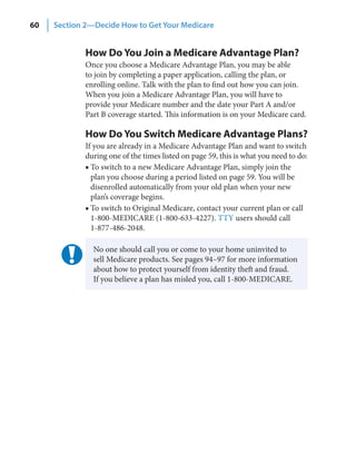 60   Section 2—Decide How to Get Your Medicare


             How Do You Join a Medicare Advantage Plan?
             Once you choose a Medicare Advantage Plan, you may be able
             to join by completing a paper application, calling the plan, or
             enrolling online. Talk with the plan to find out how you can join.
             When you join a Medicare Advantage Plan, you will have to
             provide your Medicare number and the date your Part A and/or
             Part B coverage started. This information is on your Medicare card.

             How Do You Switch Medicare Advantage Plans?
             If you are already in a Medicare Advantage Plan and want to switch
             during one of the times listed on page 59, this is what you need to do:
             ■ To switch to a new Medicare Advantage Plan, simply join the
               plan you choose during a period listed on page 59. You will be
               disenrolled automatically from your old plan when your new
               plan’s coverage begins.
             ■ To switch to Original Medicare, contact your current plan or call
               1-800-MEDICARE (1-800-633-4227). TTY users should call
               1-877-486-2048.

               No one should call you or come to your home uninvited to
               sell Medicare products. See pages 94–97 for more information
               about how to protect yourself from identity theft and fraud.
               If you believe a plan has misled you, call 1-800-MEDICARE.
 