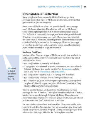 Section 2—Decide How to Get Your Medicare               61


              Other Medicare Health Plans
              Some people who have or are eligible for Medicare get their
              coverage from other types of Medicare health plans, or from other
              government or private insurance.
              Some types of Medicare plans that provide health care coverage
              aren’t Medicare Advantage Plans but are still part of Medicare.
              Some of these plans provide Part A (Hospital Insurance) and/or
              Part B (Medical Insurance) coverage, and some also provide Part D
              (Medicare prescription drug coverage). These plans have some of
              the same rules as Medicare Advantage Plans. Some of these rules are
              explained briefly below and on the next page. However, each type
              of plan has special rules and exceptions, so you should contact any
              plans you’re interested in to get more details.

              Medicare Cost Plans
              Medicare Cost Plans are a type of Medicare health plan available in
              certain areas of the country. You should know the following about
              Medicare Cost Plans:
              ■ You can join even if you only have Part B.
              ■ If you go to a non-network provider, the services are covered under
Blue words      Original Medicare. You would pay the Part B premium, and the
in the text     Part A and Part B coinsurance and deductibles.
are defined   ■ You can join any time the plan is accepting new members.
on pages
              ■ You can leave any time and return to Original Medicare.
115–118.
              ■ You can either get your Medicare prescription drug coverage from
                the plan (if offered), or you can join a Medicare Prescription Drug
                Plan to add prescription drug coverage.
              There is another type of Medicare Cost Plan that only provides
              coverage for Part B services. These plans never include Part D. Part A
              services are covered through Original Medicare. These plans are
              either sponsored by employer or union group health plans, or offered
              by companies that don’t provide Part A services.
              For more information about Medicare Cost Plans, contact the plans
              you’re interested in. You can also visit www.medicare.gov. Your State
              Health Insurance Assistance Program (SHIP) can also give you more
              information. See pages 111–114 for the telephone number.
 