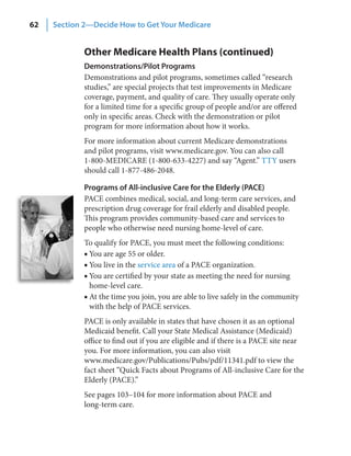 62   Section 2—Decide How to Get Your Medicare


             Other Medicare Health Plans (continued)
             Demonstrations/Pilot Programs
             Demonstrations and pilot programs, sometimes called “research
             studies,” are special projects that test improvements in Medicare
             coverage, payment, and quality of care. They usually operate only
             for a limited time for a specific group of people and/or are offered
             only in specific areas. Check with the demonstration or pilot
             program for more information about how it works.
             For more information about current Medicare demonstrations
             and pilot programs, visit www.medicare.gov. You can also call
             1-800-MEDICARE (1-800-633-4227) and say “Agent.” TTY users
             should call 1-877-486-2048.

             Programs of All‑inclusive Care for the Elderly (PACE)
             PACE combines medical, social, and long-term care services, and
             prescription drug coverage for frail elderly and disabled people.
             This program provides community-based care and services to
             people who otherwise need nursing home-level of care.
             To qualify for PACE, you must meet the following conditions:
             ■ You are age 55 or older.
             ■ You live in the service area of a PACE organization.
             ■ You are certified by your state as meeting the need for nursing
               home-level care.
             ■ At the time you join, you are able to live safely in the community
               with the help of PACE services.
             PACE is only available in states that have chosen it as an optional
             Medicaid benefit. Call your State Medical Assistance (Medicaid)
             office to find out if you are eligible and if there is a PACE site near
             you. For more information, you can also visit
             www.medicare.gov/Publications/Pubs/pdf/11341.pdf to view the
             fact sheet “Quick Facts about Programs of All-inclusive Care for the
             Elderly (PACE).”
             See pages 103–104 for more information about PACE and
             long-term care.
 