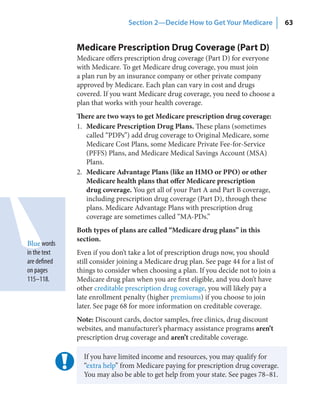 Section 2—Decide How to Get Your Medicare              63


              Medicare Prescription Drug Coverage (Part D)
              Medicare offers prescription drug coverage (Part D) for everyone
              with Medicare. To get Medicare drug coverage, you must join
              a plan run by an insurance company or other private company
              approved by Medicare. Each plan can vary in cost and drugs
              covered. If you want Medicare drug coverage, you need to choose a
              plan that works with your health coverage.
              There are two ways to get Medicare prescription drug coverage:
              1. Medicare Prescription Drug Plans. These plans (sometimes
                 called “PDPs”) add drug coverage to Original Medicare, some
                 Medicare Cost Plans, some Medicare Private Fee-for-Service
                 (PFFS) Plans, and Medicare Medical Savings Account (MSA)
                 Plans.
              2. Medicare Advantage Plans (like an HMO or PPO) or other
                 Medicare health plans that offer Medicare prescription
                 drug coverage. You get all of your Part A and Part B coverage,
                 including prescription drug coverage (Part D), through these
                 plans. Medicare Advantage Plans with prescription drug
                 coverage are sometimes called “MA-PDs.”
              Both types of plans are called “Medicare drug plans” in this
              section.
Blue words
in the text   Even if you don’t take a lot of prescription drugs now, you should
are defined   still consider joining a Medicare drug plan. See page 44 for a list of
on pages      things to consider when choosing a plan. If you decide not to join a
115–118.      Medicare drug plan when you are first eligible, and you don’t have
              other creditable prescription drug coverage, you will likely pay a
              late enrollment penalty (higher premiums) if you choose to join
              later. See page 68 for more information on creditable coverage.
              Note: Discount cards, doctor samples, free clinics, drug discount
              websites, and manufacturer’s pharmacy assistance programs aren’t
              prescription drug coverage and aren’t creditable coverage.

                If you have limited income and resources, you may qualify for
                “extra help” from Medicare paying for prescription drug coverage.
                You may also be able to get help from your state. See pages 78–81.
 