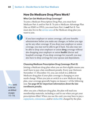 64      Section 2—Decide How to Get Your Medicare


                How Do Medicare Drug Plans Work?
                Who Can Get Medicare Drug Coverage?
                To join a Medicare Prescription Drug Plan, you must have
                Medicare Part A and/or Part B. To join a Medicare Advantage Plan
                (like an HMO or PPO), you must have Part A and Part B. You
                must also live in the service area of the Medicare drug plan you
                want to join.

                  If you have employer or union coverage, call your benefits
                  administrator before you make any changes, or before you sign
                  up for any other coverage. If you drop your employer or union
                  coverage, you may not be able to get it back. You also may not
                  be able to drop your employer or union drug coverage without
                  also dropping your employer or union health (doctor and
                  hospital) coverage. If you drop coverage for yourself, you may
                  also have to drop coverage for your spouse and dependants.

                Choosing Medicare Prescription Drug Coverage (Part D)
                Joining a Medicare drug plan when you are first eligible means you
                won’t have to pay a late enrollment penalty. Every year (between
                November 15–December 31), you can switch to a different
                Medicare drug plan if your plan coverage is changing or your
                needs change. When you join or switch to a new Medicare drug
                plan, your coverage generally begins on January 1 of the following
Blue words      year. See page 68 for important information about the late
in the text     enrollment penalty.
are defined     After you join a Medicare drug plan, the plan will mail you
on pages        membership materials, including a card to use when you get your
115–118.        prescriptions filled. When you use the card, you may have to pay a
                copayment, coinsurance, and/or deductible charged by the plan.
 