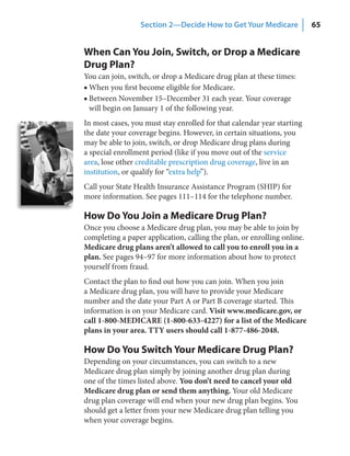 Section 2—Decide How to Get Your Medicare              65


When Can You Join, Switch, or Drop a Medicare
Drug Plan?
You can join, switch, or drop a Medicare drug plan at these times:
■ When you first become eligible for Medicare.
■ Between November 15–December 31 each year. Your coverage
  will begin on January 1 of the following year.
In most cases, you must stay enrolled for that calendar year starting
the date your coverage begins. However, in certain situations, you
may be able to join, switch, or drop Medicare drug plans during
a special enrollment period (like if you move out of the service
area, lose other creditable prescription drug coverage, live in an
institution, or qualify for “extra help”).
Call your State Health Insurance Assistance Program (SHIP) for
more information. See pages 111–114 for the telephone number.

How Do You Join a Medicare Drug Plan?
Once you choose a Medicare drug plan, you may be able to join by
completing a paper application, calling the plan, or enrolling online.
Medicare drug plans aren’t allowed to call you to enroll you in a
plan. See pages 94–97 for more information about how to protect
yourself from fraud.
Contact the plan to find out how you can join. When you join
a Medicare drug plan, you will have to provide your Medicare
number and the date your Part A or Part B coverage started. This
information is on your Medicare card. Visit www.medicare.gov, or
call 1-800-MEDICARE (1-800-633-4227) for a list of the Medicare
plans in your area. TTY users should call 1-877-486-2048.

How Do You Switch Your Medicare Drug Plan?
Depending on your circumstances, you can switch to a new
Medicare drug plan simply by joining another drug plan during
one of the times listed above. You don’t need to cancel your old
Medicare drug plan or send them anything. Your old Medicare
drug plan coverage will end when your new drug plan begins. You
should get a letter from your new Medicare drug plan telling you
when your coverage begins.
 