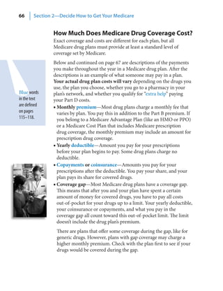 66      Section 2—Decide How to Get Your Medicare


                How Much Does Medicare Drug Coverage Cost?
                Exact coverage and costs are different for each plan, but all
                Medicare drug plans must provide at least a standard level of
                coverage set by Medicare.
                Below and continued on page 67 are descriptions of the payments
                you make throughout the year in a Medicare drug plan. After the
                descriptions is an example of what someone may pay in a plan.
                Your actual drug plan costs will vary depending on the drugs you
                use, the plan you choose, whether you go to a pharmacy in your
Blue words      plan’s network, and whether you qualify for “extra help” paying
in the text     your Part D costs.
are defined     ■ Monthly premium—Most drug plans charge a monthly fee that
on pages          varies by plan. You pay this in addition to the Part B premium. If
115–118.          you belong to a Medicare Advantage Plan (like an HMO or PPO)
                  or a Medicare Cost Plan that includes Medicare prescription
                  drug coverage, the monthly premium may include an amount for
                  prescription drug coverage.
                ■ Yearly deductible—Amount you pay for your prescriptions
                  before your plan begins to pay. Some drug plans charge no
                  deductible.
                ■ Copayments or coinsurance—Amounts you pay for your
                  prescriptions after the deductible. You pay your share, and your
                  plan pays its share for covered drugs.
                ■ Coverage gap—Most Medicare drug plans have a coverage gap.
                  This means that after you and your plan have spent a certain
                  amount of money for covered drugs, you have to pay all costs
                  out-of-pocket for your drugs up to a limit. Your yearly deductible,
                  your coinsurance or copayments, and what you pay in the
                  coverage gap all count toward this out-of-pocket limit. The limit
                  doesn’t include the drug plan’s premium.
                 There are plans that offer some coverage during the gap, like for
                 generic drugs. However, plans with gap coverage may charge a
                 higher monthly premium. Check with the plan first to see if your
                 drugs would be covered during the gap.
 