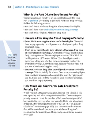 68      Section 2—Decide How to Get Your Medicare


                What is the Part D Late Enrollment Penalty?
                The late enrollment penalty is an amount that is added to your
                Part D premium (for as long as you have Medicare drug coverage)
                if all of the following are true:
                ■ You don’t join a Medicare drug plan when you’re first eligible.
                ■ You don’t have other creditable prescription drug coverage.
                ■ You later decide to join a Medicare drug plan.

                Here are a Few Ways to Avoid Paying a Penalty:
                ■ Join a Medicare drug plan when you’re first eligible. You won’t
                  have to pay a penalty, even if you’ve never had prescription drug
                  coverage before.
                ■ Don’t go for more than 63 days without a Medicare drug plan
                  or other creditable coverage. Creditable coverage could include
Blue words        drug coverage from a former employer or union, TRICARE, or
in the text       the Department of Veterans Affairs. (You should get a notice
are defined       every year telling you whether the drug coverage you have is
on pages          creditable coverage. Keep this notice, because you may need it if
115–118.          you join a Medicare drug plan later.)
                ■ Let your Medicare drug plan know if you have other creditable
                  coverage. Watch carefully for a letter from your plan asking if you
                  have creditable coverage and complete the form they give you if
                  you do. If you don’t tell the plan about your creditable coverage,
                  you may have to pay a penalty.

                How Much Will Your Part D Late Enrollment
                Penalty Be?
                When you join a Medicare drug plan, the plan will tell you if you
                owe a penalty, and what your premium will be. To estimate your
                penalty amount, count the number of full months that you didn’t
                have creditable coverage after you were eligible to join a Medicare
                drug plan. If you multiply this number by $.30 (the “1% penalty
                calculation” number on page 122), you can estimate the amount
                that will be added each month to your Medicare drug plan’s
                premium for the current year. This penalty amount may increase
                every year.
 