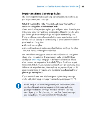 Section 2—Decide How to Get Your Medicare               69


Important Drug Coverage Rules
The following information can help answer common questions as
you begin to use your coverage.

What If You Need to Fill a Prescription Before You Get Your
Medicare Drug Plan Membership Card?
About a week after you join a plan, you will get a letter from the plan
letting you know they got your information. Three to 5 weeks later,
you should get a welcome package with your membership card.
If you need to go to the pharmacy before your membership card
arrives, you can use any of the following as proof of membership in
your Medicare drug plan:
■ A letter from the plan
■ An enrollment confirmation number that you got from the plan,
  the plan name, and telephone number
You should also bring your Medicare and/or Medicaid card, proof
of any other prescription drug coverage, and a photo ID. If you
qualify for “extra help,” see page 81 for more information about
what you can use as proof of “extra help.” If you don’t have any of
the items listed above, and your pharmacist can’t get your drug plan
information any other way, you may have to pay out-of-pocket for
your prescriptions. If you do, save the receipts and contact your
plan to get money back.
If you want to know how Medicare prescription drug coverage
works with other drug coverage you may have, see pages 72–73.

  Enroll early in the month to give the plan time to mail your
  membership card, acknowledgement letter, and welcome
  package before your coverage becomes effective. This way,
  even if you go to the pharmacy on your first day of coverage,
  you can get your prescriptions filled without delay.
 