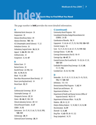 Medicare & You 2009                  7




Index                               A Quick Way to Find What You Need


The page number in bold provides the most detailed information.
A                                                 C (continued)
Abdominal Aortic Aneurysm 26                      Community-Based Programs 103
Acupuncture 38                                    Consolidated Omnibus Budget Reconciliation Act
Advance Beneficiary Notice 89                        (COBRA) 24, 72
Advance Directives 105–106                        Coordination of Benefits 14, 74
ALS (Amyotrophic Lateral Sclerosis) 17, 22        Copayment 51, 64, 66–67, 75, 78, 104, 115, 120–121
Ambulance Services 26                             Cosmetic Surgery 38
Ambulatory Surgical Center 26, 28, 38             Costs 16, 21, 25, 44, 53, 66–67, 75, 78, 119–122
Appeal 52, 86–91, 108–109                         Coverage Choices 13, 41–76
Artificial Limbs 34                               Coverage Determination (Part D) 90–91
Assignment 25, 46–47                              Coverage Gap 66–67, 78
                                                  Covered Services (Part A and Part B) 19–20, 26–37, 39,
B                                                    120–121
Balance Exam 31
                                                  Creditable Prescription Drug Coverage 63, 65, 68,
Barium Enema 28                                      72–73, 116
Benefit Period 20, 115, 120                       Custodial Care 20, 38, 102, 116
Bills 46, 74, 89, 96
Blood 19, 26, 121                                 D
Bone Mass Measurement (Bone Density) 27           Deductible 25–37, 45, 51, 53, 55, 66, 75–76, 78, 83,
                                                     116, 117, 120–121
Braces (arm/leg/back/neck) 34
                                                  Definitions 115–118
Breast Exam 33, 39
                                                  Demonstrations/Pilot Programs 13, 62, 94
C                                                 Dental Care and Dentures 38
Cardiovascular Screenings 27, 39                  Department of Defense 14
Catastrophic Coverage 67                          Department of Health and Human Services (Office of
Chiropractic Services 27, 38                         Inspector General) 14, 95–97
Claims 45–46, 87, 108–109                         Department of Veterans Affairs 14, 68, 73
Clinical Laboratory Services 27, 121              Diabetes 29, 30–32, 39
Clinical Research Studies 20, 27                  Dialysis (Kidney Dialysis) 12, 18, 32, 51, 54, 56, 58
COBRA 24, 72                                      Discrimination 86, 97
Coinsurance 26–37, 45, 51, 66, 75, 78, 83, 115,   Disenroll 52, 56, 60
    120–121                                       Drug Plan 43, 63–71, 90–91, 122
Colonoscopy 28, 39                                Drugs (outpatient) 34, 70
Colorectal Cancer Screenings 28, 39
 