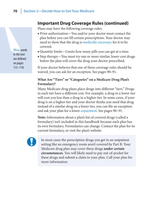 70      Section 2—Decide How to Get Your Medicare


                Important Drug Coverage Rules (continued)
                Plans may have the following coverage rules:
                ■ Prior authorization—You and/or your doctor must contact the
                  plan before you can fill certain prescriptions. Your doctor may
                  need to show that the drug is medically necessary for it to be
                  covered.
Blue words      ■ Quantity limits—Limits how many pills you can get at a time.
in the text
                ■ Step therapy—You must try one or more similar, lower cost drugs
are defined
                  before the plan will cover the drug your doctor prescribed.
on pages
115–118.        If your doctor believes that one of these coverage rules should be
                waived, you can ask for an exception. See pages 90–91.

                What Are “Tiers” or “Categories” on a Medicare Drug Plan’s
                Formulary?
                Many Medicare drug plans place drugs into different “tiers.” Drugs
                in each tier have a different cost. For example, a drug in a lower tier
                will cost you less than a drug in a higher tier. In some cases, if your
                drug is on a higher tier and your doctor thinks you need that drug
                instead of a similar drug on a lower tier, you can file an exception
                and ask your plan for a lower copayment. See pages 90–91.
                Note: Information about a plan’s list of covered drugs (called a
                formulary) isn’t included in this handbook because each plan has
                its own formulary. Formularies can change. Contact the plan for its
                current formulary, or visit the plan’s website.

                  In most cases the prescription drugs you get in an outpatient
                  setting like an emergency room aren’t covered by Part B. Your
                  Medicare drug plan may cover these drugs under certain
                  circumstances. You will likely need to pay out-of-pocket for
                  these drugs and submit a claim to your plan. Call your plan for
                  more information.
 