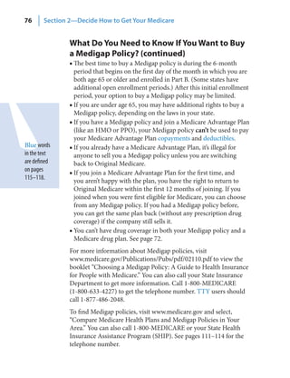 76      Section 2—Decide How to Get Your Medicare


                What Do You Need to Know If You Want to Buy
                a Medigap Policy? (continued)
                ■ The best time to buy a Medigap policy is during the 6-month
                  period that begins on the first day of the month in which you are
                  both age 65 or older and enrolled in Part B. (Some states have
                  additional open enrollment periods.) After this initial enrollment
                  period, your option to buy a Medigap policy may be limited.
                ■ If you are under age 65, you may have additional rights to buy a
                  Medigap policy, depending on the laws in your state.
                ■ If you have a Medigap policy and join a Medicare Advantage Plan
                  (like an HMO or PPO), your Medigap policy can’t be used to pay
                  your Medicare Advantage Plan copayments and deductibles.
Blue words      ■ If you already have a Medicare Advantage Plan, it’s illegal for
in the text       anyone to sell you a Medigap policy unless you are switching
are defined       back to Original Medicare.
on pages
                ■ If you join a Medicare Advantage Plan for the first time, and
115–118.
                  you aren’t happy with the plan, you have the right to return to
                  Original Medicare within the first 12 months of joining. If you
                  joined when you were first eligible for Medicare, you can choose
                  from any Medigap policy. If you had a Medigap policy before,
                  you can get the same plan back (without any prescription drug
                  coverage) if the company still sells it.
                ■ You can’t have drug coverage in both your Medigap policy and a
                  Medicare drug plan. See page 72.
                For more information about Medigap policies, visit
                www.medicare.gov/Publications/Pubs/pdf/02110.pdf to view the
                booklet “Choosing a Medigap Policy: A Guide to Health Insurance
                for People with Medicare.” You can also call your State Insurance
                Department to get more information. Call 1-800-MEDICARE
                (1-800-633-4227) to get the telephone number. TTY users should
                call 1-877-486-2048.
                To find Medigap policies, visit www.medicare.gov and select,
                “Compare Medicare Health Plans and Medigap Policies in Your
                Area.” You can also call 1-800-MEDICARE or your State Health
                Insurance Assistance Program (SHIP). See pages 111–114 for the
                telephone number.
 