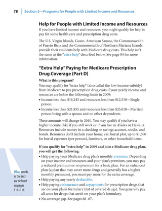 78      Section 3—Programs for People with Limited Income and Resources


                Help for People with Limited Income and Resources
                If you have limited income and resources, you might qualify for help to
                pay for some health care and prescription drug costs.
                The U.S. Virgin Islands, Guam, American Samoa, the Commonwealth
                of Puerto Rico, and the Commonwealth of Northern Mariana Islands
                provide their residents help with Medicare drug costs. This help isn’t
                the same as the “extra help” described below. See page 84 for more
                information.

                “Extra Help” Paying for Medicare Prescription
                Drug Coverage (Part D)
                What is this program?
                You may qualify for “extra help” (also called the low-income subsidy)
                from Medicare to pay prescription drug costs if your yearly income and
                resources are below the following limits in 2009:
                ■ Income less than $16,245 and resources less than $12,510—Single
                  person
                ■ Income less than $21,855 and resources less than $25,010—Married
                  person living with a spouse and no other dependents
                These amounts will change in 2010. You may qualify if you have a
                higher income (like if you still work or if you live in Alaska or Hawaii).
                Resources include money in a checking or savings account, stocks, and
                bonds. Resources don’t include your home, car, burial plot, up to $1,500
                for burial expenses (per person), furniture, or other household items.

                If you qualify for “extra help” in 2009 and join a Medicare drug plan,
                you will get the following:
                ■ Help paying your Medicare drug plan’s monthly premium. Depending
                  on your income and resources and your plan’s premium, you may pay
                  a reduced premium or no premium for a basic plan. For an enhanced
                  plan (a plan that may cover more drugs and generally has a higher
Blue words
                  monthly premium), you must pay more for the extra coverage.
in the text
are defined     ■ Help paying any yearly deductible.
on pages        ■ Help paying coinsurance and copayments for prescription drugs that
115–118.          are on your plan’s formulary (list of covered drugs). You generally pay
                  all costs for drugs that aren’t on your plan’s formulary.
                ■ No coverage gap. See pages 66–67.
 