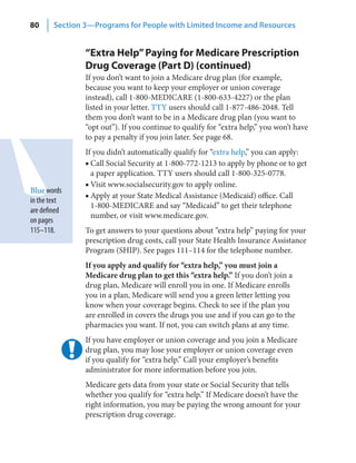 80      Section 3—Programs for People with Limited Income and Resources


                “Extra Help” Paying for Medicare Prescription
                Drug Coverage (Part D) (continued)
                If you don’t want to join a Medicare drug plan (for example,
                because you want to keep your employer or union coverage
                instead), call 1-800-MEDICARE (1-800-633-4227) or the plan
                listed in your letter. TTY users should call 1-877-486-2048. Tell
                them you don’t want to be in a Medicare drug plan (you want to
                “opt out”). If you continue to qualify for “extra help,” you won’t have
                to pay a penalty if you join later. See page 68.
                If you didn’t automatically qualify for “extra help,” you can apply:
                ■ Call Social Security at 1-800-772-1213 to apply by phone or to get
                  a paper application. TTY users should call 1-800-325-0778.
                ■ Visit www.socialsecurity.gov to apply online.
Blue words
                ■ Apply at your State Medical Assistance (Medicaid) office. Call
in the text
                  1-800-MEDICARE and say “Medicaid” to get their telephone
are defined
                  number, or visit www.medicare.gov.
on pages
115–118.        To get answers to your questions about “extra help” paying for your
                prescription drug costs, call your State Health Insurance Assistance
                Program (SHIP). See pages 111–114 for the telephone number.
                If you apply and qualify for “extra help,” you must join a
                Medicare drug plan to get this “extra help.” If you don’t join a
                drug plan, Medicare will enroll you in one. If Medicare enrolls
                you in a plan, Medicare will send you a green letter letting you
                know when your coverage begins. Check to see if the plan you
                are enrolled in covers the drugs you use and if you can go to the
                pharmacies you want. If not, you can switch plans at any time.
                If you have employer or union coverage and you join a Medicare
                drug plan, you may lose your employer or union coverage even
                if you qualify for “extra help.” Call your employer’s benefits
                administrator for more information before you join.
                Medicare gets data from your state or Social Security that tells
                whether you qualify for “extra help.” If Medicare doesn’t have the
                right information, you may be paying the wrong amount for your
                prescription drug coverage.
 