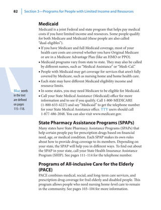 82      Section 3—Programs for People with Limited Income and Resources


                Medicaid
                Medicaid is a joint Federal and state program that helps pay medical
                costs if you have limited income and resources. Some people qualify
                for both Medicare and Medicaid (these people are also called
                “dual-eligibles”).
                ■ If you have Medicare and full Medicaid coverage, most of your
                  health care costs are covered whether you have Original Medicare
                  or are in a Medicare Advantage Plan (like an HMO or PPO).
                ■ Medicaid programs vary from state to state. They may also be called
                  by different names, such as “Medical Assistance” or “Medi-Cal.”
                ■ People with Medicaid may get coverage for services that aren’t fully
                  covered by Medicare, such as nursing home and home health care.
                ■ Each state may have different Medicaid eligibility income and
                  resource limits.
Blue words      ■ In some states, you may need Medicare to be eligible for Medicaid.
in the text     ■ Call your State Medical Assistance (Medicaid) office for more
are defined       information and to see if you qualify. Call 1-800-MEDICARE
on pages          (1-800-633-4227) and say “Medicaid” to get the telephone number
115–118.          for your State Medical Assistance office. TTY users should call
                  1-877-486-2048. You can also visit www.medicare.gov.

                State Pharmacy Assistance Programs (SPAPs)
                Many states have State Pharmacy Assistance Programs (SPAPs) that
                help certain people pay for prescription drugs based on financial
                need, age, or medical condition. Each SPAP makes its own rules
                about how to provide drug coverage to its members. Depending on
                your state, the SPAP will help you in different ways. To find out about
                the SPAP in your state, call your State Health Insurance Assistance
                Program (SHIP). See pages 111–114 for the telephone number.

                Programs of All-inclusive Care for the Elderly
                (PACE)
                PACE combines medical, social, and long-term care services, and
                prescription drug coverage for frail elderly and disabled people. This
                program allows people who need nursing home-level care to remain
                in the community. See pages 103–104 for more information.
 