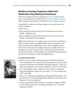 Section 3—Programs for People with Limited Income and Resources                 83


      Medicare Savings Programs (Help from
      Medicaid to Pay Medicare Premiums)
      States have programs that pay Medicare premiums and, in some
      cases, may also pay Part A and Part B deductibles and coinsurance.
      These programs help people with Medicare save money each year.
      To qualify for a Medicare Savings Program, you must meet all of
      these conditions:
      ■ Have Part A.
      ■ Have monthly income less than $1,239 and resources less than
        $4,000—Single person.
      ■ Have monthly income less than $1,660 and resources less than
        $6,000—Married and living together.
      Note: These amounts may change each year. If you live in Alaska or
      Hawaii, income limits are slightly higher. Many states figure your
      income and resources differently, so you may be eligible in your
      state even if your income is higher. Resources include money in a
      checking or savings account, stocks, and bonds. Resources don’t
      include your home, car, burial plot, up to $1,500 for burial expenses
      (per person), furniture, or other household items.

      For More Information
      ■ Call or visit your State Medical Assistance (Medicaid) office for
        more information. The names of these programs may vary by state,
        so ask for information on Medicare Savings Programs. Call if you
        think you qualify for any of these programs, even if you aren’t sure.
      ■ Call 1-800-MEDICARE (1-800-633-4227), and say “Medicaid”
        to get the telephone number for your state. TTY users should call
        1-877-486-2048.
      ■ Visit www.medicare.gov/Publications/Pubs/pdf/10126.pdf to view
        the brochure “If You Need Help Paying Medicare Costs, There Are
        Programs That Can Help You.”
      ■ Contact your State Health Insurance Assistance Program (SHIP)
        for free health insurance counseling. See pages 111–114 for the
        telephone number.
 