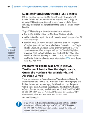 84      Section 3—Programs for People with Limited Income and Resources


                Supplemental Security Income (SSI) Benefits
                SSI is a monthly amount paid by Social Security to people with
                limited income and resources who are disabled, blind, or age 65
                or older. SSI benefits provide cash to meet basic needs for food,
                clothing, and shelter. SSI benefits aren’t the same as Social Security
                benefits.
                To get SSI benefits, you must also meet these conditions:
                ■ Be a resident of the U.S. or the Northern Mariana Islands.
                ■ Not be out of the country for a full calendar month or more than 30
                  consecutive days.
                ■ Be either a U.S. citizen or national, or in one of certain categories
                  of eligible non–citizens. People who live in Puerto Rico, the Virgin
Blue words        Islands, Guam, or American Samoa generally can’t get SSI. You
in the text       can visit www.socialsecurity.gov and use the “Benefit Eligibility
are defined       Screening Tool” to find out if you may be eligible for SSI or other
on pages          benefits. Call Social Security at 1-800-772-1213, or contact your
115–118.          local Social Security office for more information. TTY users should
                  call 1-800-325-0778.

                Programs for People Who Live in the U.S.
                Territories of Puerto Rico, the Virgin Islands,
                Guam, the Northern Mariana Islands, and
                American Samoa
                There are programs in Puerto Rico, the Virgin Islands, Guam, the
                Northern Mariana Islands, and American Samoa to help people with
                limited income and resources pay their Medicare costs. Programs
                vary in these areas. Call your local Medical Assistance (Medicaid)
                office to find out more about their rules, or call 1-800-MEDICARE
                (1-800-633-4227) and say “Medicaid” for more information. TTY
                users should call 1-877-486-2048. You can also visit
                www.medicare.gov.

                  Free or low cost health insurance is available in your state for
                  uninsured children under age 19. Call 1-877-KIDS-NOW
                  (1-877-543-7669) for more information about the Children’s
                  Health Insurance Program.
 