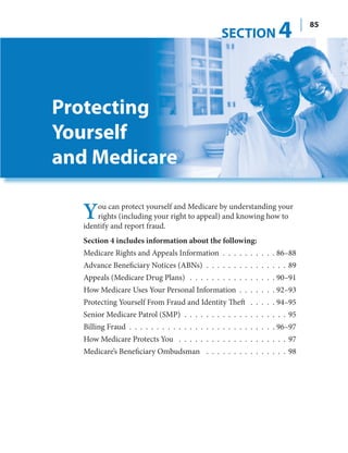 SECTION            4         85




Protecting
Yourself
and Medicare

  Y    ou can protect yourself and Medicare by understanding your
       rights (including your right to appeal) and knowing how to
   identify and report fraud.
   Section 4 includes information about the following:
   Medicare Rights and Appeals Information . . . . . . . . . . 86–88
   Advance Beneficiary Notices (ABNs) . . . . . . . . . . . . . . . 89
   Appeals (Medicare Drug Plans) . . . . . . . . . . . . . . . . 90–91
   How Medicare Uses Your Personal Information . . . . . . . 92–93
   Protecting Yourself From Fraud and Identity Theft . . . . . 94–95
   Senior Medicare Patrol (SMP) . . . . . . . . . . . . . . . . . . . 95
   Billing Fraud . . . . . . . . . . . . . . . . . . . . . . . . . . . 96–97
   How Medicare Protects You . . . . . . . . . . . . . . . . . . . . 97
   Medicare’s Beneficiary Ombudsman . . . . . . . . . . . . . . . 98
 