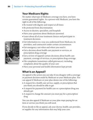 86   Section 4—Protecting Yourself and Medicare


             Your Medicare Rights
             No matter what type of Medicare coverage you have, you have
             certain guaranteed rights. As a person with Medicare, you have the
             right to all of the following:
             ■ Be treated with dignity and respect at all times
             ■ Be protected from discrimination
             ■ Access to doctors, specialists, and hospitals
             ■ Have your questions about Medicare answered
             ■ Learn about all of your treatment choices and participate in
               treatment decisions
             ■ Get information in a way you understand from Medicare, its
               providers, and contractors under certain circumstances
             ■ Get emergency care when and where you need it
             ■ Get a decision about health care payment or services, or
               prescription drug coverage
             ■ Get a review of (appeal) certain decisions about health care
               payment, coverage of services, or prescription drug coverage
             ■ File complaints (sometimes called grievances), including
               complaints about the quality of your care
             ■ Have your personal and health information kept private

             What Is an Appeal?
             An appeal is the action you can take if you disagree with a coverage
             or payment decision made by Medicare or your Medicare plan. You
             can appeal if Medicare or your plan denies one of the following:
             ■ A request for a health care service, supply, or prescription that
               you think you should be able to get
             ■ A request for payment for health care or a prescription drug you
               already got
             ■ A request to change the amount you must pay for a prescription
               drug
             You can also appeal if Medicare or your plan stops paying for an
             item or service you think you still need.
             If you decide to file an appeal, ask your doctor, health care provider,
             or supplier for any information that may help your case.
 
