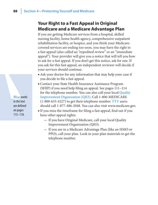 88      Section 4—Protecting Yourself and Medicare


                Your Right to a Fast Appeal in Original
                Medicare and a Medicare Advantage Plan
                If you are getting Medicare services from a hospital, skilled
                nursing facility, home health agency, comprehensive outpatient
                rehabilitation facility, or hospice, and you think your Medicare-
                covered services are ending too soon, you may have the right to
                a fast appeal (also called an “expedited review” or an “immediate
                appeal”). Your provider will give you a notice that will tell you how
                to ask for a fast appeal. If you don’t get this notice, ask for one. If
                you ask for this fast appeal, an independent reviewer will decide if
                your services should continue.
                ■ Ask your doctor for any information that may help your case if
                  you decide to file a fast appeal.
                ■ Contact your State Health Insurance Assistance Program
                  (SHIP) if you need help filing an appeal. See pages 111–114
                  for the telephone number. You can also call your local Quality
Blue words        Improvement Organization (QIO). Call 1-800-MEDICARE
in the text       (1-800-633-4227) to get their telephone number. TTY users
are defined       should call 1-877-486-2048. You can also visit www.medicare.gov.
on pages        ■ If you miss the timeframe for filing a fast appeal, find out if you
115–118.          have other appeal rights:
                     — If you have Original Medicare, call your local Quality
                        Improvement Organization (QIO).
                     — If you are in a Medicare Advantage Plan (like an HMO or
                        PPO), call your plan. Look in your plan materials to get the
                        telephone number.
 