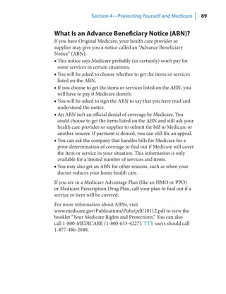 Section 4—Protecting Yourself and Medicare             89


What Is an Advance Beneficiary Notice (ABN)?
If you have Original Medicare, your health care provider or
supplier may give you a notice called an “Advance Beneficiary
Notice” (ABN).
■ This notice says Medicare probably (or certainly) won’t pay for
  some services in certain situations.
■ You will be asked to choose whether to get the items or services
  listed on the ABN.
■ If you choose to get the items or services listed on the ABN, you
  will have to pay if Medicare doesn’t.
■ You will be asked to sign the ABN to say that you have read and
  understood the notice.
■ An ABN isn’t an official denial of coverage by Medicare. You
  could choose to get the items listed on the ABN and still ask your
  health care provider or supplier to submit the bill to Medicare or
  another insurer. If payment is denied, you can still file an appeal.
■ You can ask the company that handles bills for Medicare for a
  prior determination of coverage to find out if Medicare will cover
  the item or service in your situation. This information is only
  available for a limited number of services and items.
■ You may also get an ABN for other reasons, such as when your
  doctor reduces your home health care.
If you are in a Medicare Advantage Plan (like an HMO or PPO)
or Medicare Prescription Drug Plan, call your plan to find out if a
service or item will be covered.
For more information about ABNs, visit
www.medicare.gov/Publications/Pubs/pdf/10112.pdf to view the
booklet “Your Medicare Rights and Protections.” You can also
call 1-800-MEDICARE (1-800-633-4227). TTY users should call
1-877-486-2048.
 