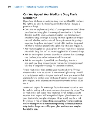 90   Section 4—Protecting Yourself and Medicare


             Can You Appeal Your Medicare Drug Plan’s
             Decisions?
             If you have Medicare prescription drug coverage (Part D), you have
             the right to do all of the following (even if you haven’t bought a
             particular drug):
             ■ Get a written explanation (called a “coverage determination”) from
               your Medicare drug plan. A coverage determination is the first
               decision made by your Medicare drug plan (not the pharmacy)
               about your drug coverage, including whether a particular drug is
               covered, whether you have met all the requirements for getting a
               requested drug, how much you’re required to pay for a drug, and
               whether to make an exception to a plan rule when you request it.
             ■ Ask your drug plan for an exception if you or your doctor believes
               you need a drug that isn’t on your drug plan’s list of covered drugs.
             ■ Ask for an exception if you or your doctor believes that a coverage
               rule (such as prior authorization) should be waived.
             ■ Ask for an exception if you think you should pay less for a
               non-preferred drug because you or your doctor believes you can’t
               take any of the preferred drugs for the same condition.
             You or your doctor must contact your plan to ask for a coverage
             determination or an exception. If your network pharmacy can’t fill
             a prescription as written, the pharmacist will show you a notice that
             explains how to contact your Medicare drug plan so you can make
             your request. If the pharmacist doesn’t show you this notice, ask to
             see it.
             A standard request for a coverage determination or exception must
             be made in writing unless your plan accepts requests by phone. You
             or your doctor can call or write your plan for an expedited (fast)
             request. Your request will be expedited if your plan determines, or
             your doctor tells your plan, that your life or health may be at risk
             by waiting. If you are requesting an exception, your prescribing
             doctor must provide a statement explaining the medical reason
             why similar drugs covered by your plan won’t work or may be
             harmful to you.
 