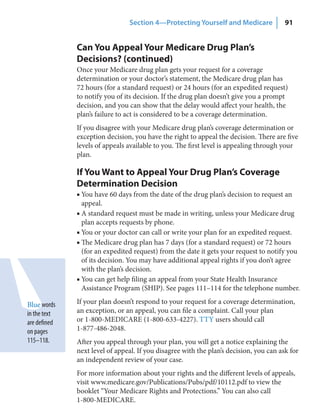 Section 4—Protecting Yourself and Medicare              91


              Can You Appeal Your Medicare Drug Plan’s
              Decisions? (continued)
              Once your Medicare drug plan gets your request for a coverage
              determination or your doctor’s statement, the Medicare drug plan has
              72 hours (for a standard request) or 24 hours (for an expedited request)
              to notify you of its decision. If the drug plan doesn’t give you a prompt
              decision, and you can show that the delay would affect your health, the
              plan’s failure to act is considered to be a coverage determination.
              If you disagree with your Medicare drug plan’s coverage determination or
              exception decision, you have the right to appeal the decision. There are five
              levels of appeals available to you. The first level is appealing through your
              plan.

              If You Want to Appeal Your Drug Plan’s Coverage
              Determination Decision
              ■ You have 60 days from the date of the drug plan’s decision to request an
                appeal.
              ■ A standard request must be made in writing, unless your Medicare drug
                plan accepts requests by phone.
              ■ You or your doctor can call or write your plan for an expedited request.
              ■ The Medicare drug plan has 7 days (for a standard request) or 72 hours
                (for an expedited request) from the date it gets your request to notify you
                of its decision. You may have additional appeal rights if you don’t agree
                with the plan’s decision.
              ■ You can get help filing an appeal from your State Health Insurance
                Assistance Program (SHIP). See pages 111–114 for the telephone number.

Blue words    If your plan doesn’t respond to your request for a coverage determination,
in the text   an exception, or an appeal, you can file a complaint. Call your plan
are defined   or 1-800-MEDICARE (1-800-633-4227). TTY users should call
on pages      1-877-486-2048.
115–118.      After you appeal through your plan, you will get a notice explaining the
              next level of appeal. If you disagree with the plan’s decision, you can ask for
              an independent review of your case.
              For more information about your rights and the different levels of appeals,
              visit www.medicare.gov/Publications/Pubs/pdf/10112.pdf to view the
              booklet “Your Medicare Rights and Protections.” You can also call
              1-800-MEDICARE.
 