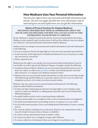 92    Section 4—Protecting Yourself and Medicare


                  How Medicare Uses Your Personal Information
                  You have the right to have your personal and health information kept
                  private. The next two pages describe how your information may be
                  used and given out and explain how you can get this information.

                    Notice of Privacy Practices for Original Medicare
          THIS NOTICE DESCRIBES HOW MEDICAL INFORMATION ABOUT YOU
       MAY BE USED AND DISCLOSED AND HOW YOU CAN GET ACCESS TO THIS
                        INFORMATION. PLEASE REVIEW IT CAREFULLY.
     By law, Medicare is required to protect the privacy of your personal medical information.
     Medicare is also required to give you this notice to tell you how Medicare may use and give
     out (“disclose”) your personal medical information held by Medicare.
     Medicare must use and give out your personal medical information to provide information
     to the following:
     ■ To you or someone who has the legal right to act for you (your personal representative)
     ■ To the Secretary of the Department of Health and Human Services, if necessary, to make
       sure your privacy is protected
     ■ Where required by law
     Medicare has the right to use and give out your personal medical information to pay for
     your health care and to operate the Medicare Program. Examples include the following:
     ■ Companies that pay bills for Medicare use your personal medical information to pay or
       deny your claims, to collect your premiums, to share your benefit payment with your
       other insurer(s), or to prepare your Medicare Summary Notice.
     ■ Medicare may use your personal medical information to make sure you and other people
       with Medicare get quality health care, to provide customer service to you, to resolve any
       complaints you have, or to contact you about research studies.
     Medicare may use or give out your personal medical information for the following
     purposes under limited circumstances:
     ■ To State and other Federal agencies that have the legal right to receive Medicare data
       (such as to make sure Medicare is making proper payments and to assist Federal/State
       Medicaid programs)
     ■ For public health activities (such as reporting disease outbreaks)
     ■ For government health care oversight activities (such as fraud and abuse investigations)
     ■ For judicial and administrative proceedings (such as in response to a court order)
     ■ For law enforcement purposes (such as providing limited information to locate a missing
       person)
     ■ For research studies, including surveys, that meet all privacy law requirements (such as
       research related to the prevention of disease or disability)
     ■ To avoid a serious and imminent threat to health or safety
     ■ To contact you about new or changed coverage under Medicare
     ■ To create a collection of information that can no longer be traced back to you
 