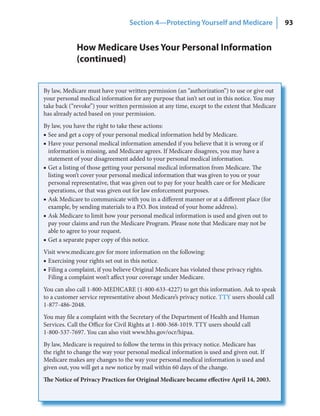 Section 4—Protecting Yourself and Medicare                   93


             How Medicare Uses Your Personal Information
             (continued)


By law, Medicare must have your written permission (an “authorization”) to use or give out
your personal medical information for any purpose that isn’t set out in this notice. You may
take back (“revoke”) your written permission at any time, except to the extent that Medicare
has already acted based on your permission.
By law, you have the right to take these actions:
■ See and get a copy of your personal medical information held by Medicare.
■ Have your personal medical information amended if you believe that it is wrong or if
  information is missing, and Medicare agrees. If Medicare disagrees, you may have a
  statement of your disagreement added to your personal medical information.
■ Get a listing of those getting your personal medical information from Medicare. The
  listing won’t cover your personal medical information that was given to you or your
  personal representative, that was given out to pay for your health care or for Medicare
  operations, or that was given out for law enforcement purposes.
■ Ask Medicare to communicate with you in a different manner or at a different place (for
  example, by sending materials to a P.O. Box instead of your home address).
■ Ask Medicare to limit how your personal medical information is used and given out to
  pay your claims and run the Medicare Program. Please note that Medicare may not be
  able to agree to your request.
■ Get a separate paper copy of this notice.
Visit www.medicare.gov for more information on the following:
■ Exercising your rights set out in this notice.
■ Filing a complaint, if you believe Original Medicare has violated these privacy rights.
  Filing a complaint won’t affect your coverage under Medicare.
You can also call 1-800-MEDICARE (1-800-633-4227) to get this information. Ask to speak
to a customer service representative about Medicare’s privacy notice. TTY users should call
1-877-486-2048.
You may file a complaint with the Secretary of the Department of Health and Human
Services. Call the Office for Civil Rights at 1-800-368-1019. TTY users should call
1-800-537-7697. You can also visit www.hhs.gov/ocr/hipaa.
By law, Medicare is required to follow the terms in this privacy notice. Medicare has
the right to change the way your personal medical information is used and given out. If
Medicare makes any changes to the way your personal medical information is used and
given out, you will get a new notice by mail within 60 days of the change.
The Notice of Privacy Practices for Original Medicare became effective April 14, 2003.
 