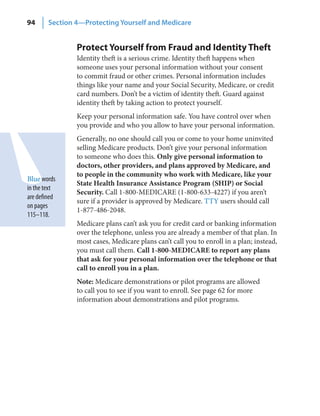 94      Section 4—Protecting Yourself and Medicare


                Protect Yourself from Fraud and Identity Theft
                Identity theft is a serious crime. Identity theft happens when
                someone uses your personal information without your consent
                to commit fraud or other crimes. Personal information includes
                things like your name and your Social Security, Medicare, or credit
                card numbers. Don’t be a victim of identity theft. Guard against
                identity theft by taking action to protect yourself.
                Keep your personal information safe. You have control over when
                you provide and who you allow to have your personal information.
                Generally, no one should call you or come to your home uninvited
                selling Medicare products. Don’t give your personal information
                to someone who does this. Only give personal information to
                doctors, other providers, and plans approved by Medicare, and
                to people in the community who work with Medicare, like your
Blue words
                State Health Insurance Assistance Program (SHIP) or Social
in the text
                Security. Call 1-800-MEDICARE (1-800-633-4227) if you aren’t
are defined
                sure if a provider is approved by Medicare. TTY users should call
on pages
                1-877-486-2048.
115–118.
                Medicare plans can’t ask you for credit card or banking information
                over the telephone, unless you are already a member of that plan. In
                most cases, Medicare plans can’t call you to enroll in a plan; instead,
                you must call them. Call 1-800-MEDICARE to report any plans
                that ask for your personal information over the telephone or that
                call to enroll you in a plan.
                Note: Medicare demonstrations or pilot programs are allowed
                to call you to see if you want to enroll. See page 62 for more
                information about demonstrations and pilot programs.
 