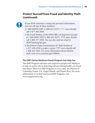 Section 4—Protecting Yourself and Medicare           95


Protect Yourself from Fraud and Identity Theft
(continued)

  If you think someone is using your personal information,
  you can call any of these numbers:
  ■ 1-800-MEDICARE (1-800-633-4227). TTY users should
    call 1-877-486-2048.
  ■ The Fraud Hotline of the HHS Office of Inspector General
    at 1-800-HHS-TIPS (1-800-447-8477). TTY users should
    call 1-800-377-4950. You can also send an email to
    HHSTips@oig.hhs.gov.
  ■ The Federal Trade Commission’s ID Theft Hotline at
    1-877-438-4338 to make a report. TTY users should call
    1-866-653-4261. For more information about identity
    theft, visit www.consumer.gov/idtheft.


The SMP (Senior Medicare Patrol) Program Can Help You
The SMP Program educates and empowers people with Medicare
to take an active role in detecting and preventing health care fraud
and abuse. There is a SMP Program in every state, the District of
Columbia, Guam, U.S. Virgin Islands, and Puerto Rico. For more
information or to find your local SMP Program, visit
www.smpresource.org.
 