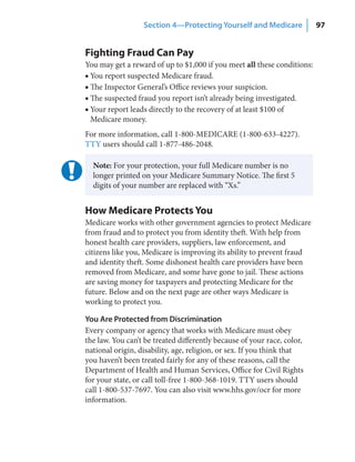 Section 4—Protecting Yourself and Medicare             97


Fighting Fraud Can Pay
You may get a reward of up to $1,000 if you meet all these conditions:
■ You report suspected Medicare fraud.
■ The Inspector General’s Office reviews your suspicion.
■ The suspected fraud you report isn’t already being investigated.
■ Your report leads directly to the recovery of at least $100 of
  Medicare money.
For more information, call 1-800-MEDICARE (1-800-633-4227).
TTY users should call 1-877-486-2048.

  Note: For your protection, your full Medicare number is no
  longer printed on your Medicare Summary Notice. The first 5
  digits of your number are replaced with “Xs.”


How Medicare Protects You
Medicare works with other government agencies to protect Medicare
from fraud and to protect you from identity theft. With help from
honest health care providers, suppliers, law enforcement, and
citizens like you, Medicare is improving its ability to prevent fraud
and identity theft. Some dishonest health care providers have been
removed from Medicare, and some have gone to jail. These actions
are saving money for taxpayers and protecting Medicare for the
future. Below and on the next page are other ways Medicare is
working to protect you.

You Are Protected from Discrimination
Every company or agency that works with Medicare must obey
the law. You can’t be treated differently because of your race, color,
national origin, disability, age, religion, or sex. If you think that
you haven’t been treated fairly for any of these reasons, call the
Department of Health and Human Services, Office for Civil Rights
for your state, or call toll-free 1-800-368-1019. TTY users should
call 1-800-537-7697. You can also visit www.hhs.gov/ocr for more
information.
 