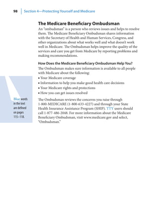 98      Section 4—Protecting Yourself and Medicare


                The Medicare Beneficiary Ombudsman
                An “ombudsman” is a person who reviews issues and helps to resolve
                them. The Medicare Beneficiary Ombudsman shares information
                with the Secretary of Health and Human Services, Congress, and
                other organizations about what works well and what doesn’t work
                well in Medicare. The Ombudsman helps improve the quality of the
                services and care you get from Medicare by reporting problems and
                making recommendations.

                How Does the Medicare Beneficiary Ombudsman Help You?
                The Ombudsman makes sure information is available to all people
                with Medicare about the following:
                ■ Your Medicare coverage
                ■ Information to help you make good health care decisions
                ■ Your Medicare rights and protections
                ■ How you can get issues resolved
Blue words      The Ombudsman reviews the concerns you raise through
in the text     1-800-MEDICARE (1-800-633-4227) and through your State
are defined     Health Insurance Assistance Program (SHIP). TTY users should
on pages        call 1-877-486-2048. For more information about the Medicare
115–118.        Beneficiary Ombudsman, visit www.medicare.gov and select,
                “Ombudsman.”
 