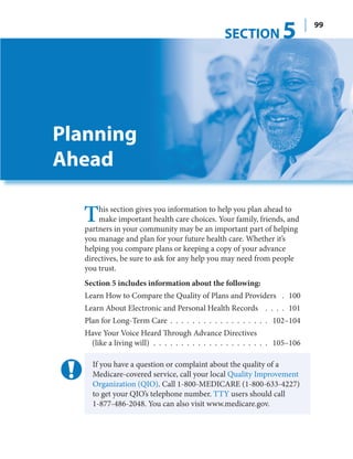 SECTION            5        99




Planning
Ahead

  T    his section gives you information to help you plan ahead to
       make important health care choices. Your family, friends, and
   partners in your community may be an important part of helping
   you manage and plan for your future health care. Whether it’s
   helping you compare plans or keeping a copy of your advance
   directives, be sure to ask for any help you may need from people
   you trust.
   Section 5 includes information about the following:
   Learn How to Compare the Quality of Plans and Providers . 100
   Learn About Electronic and Personal Health Records . . . . 101
   Plan for Long-Term Care . . . . . . . . . . . . . . . . . . 102–104
   Have Your Voice Heard Through Advance Directives
    (like a living will) . . . . . . . . . . . . . . . . . . . . . 105–106

     If you have a question or complaint about the quality of a
     Medicare-covered service, call your local Quality Improvement
     Organization (QIO). Call 1-800-MEDICARE (1-800-633-4227)
     to get your QIO’s telephone number. TTY users should call
     1-877-486-2048. You can also visit www.medicare.gov.
 