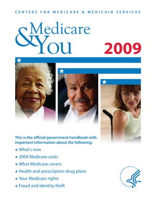 CENTERS FOR MEDICARE & MEDICAID SERVICES




       Medicare
&You                                            2009



This is the official government handbook with
important information about the following:
  What's new
  2009 Medicare costs
  What Medicare covers
  Health and prescription drug plans
  Your Medicare rights
  Fraud and identity theft
 