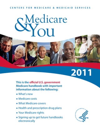 CENTERS FOR MEDICARE & MEDICAID SERVICES




         Medicare
  &You

                                          2011
   This is the official U.S. government
   Medicare handbook with important
   information about the following:
    What's new
    Medicare costs
    What Medicare covers
    Health and prescription drug plans
    Your Medicare rights
    Signing up to get future handbooks
    electronically
 
