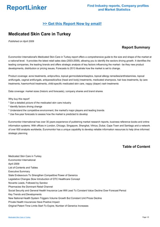 Find Industry reports, Company profiles
ReportLinker                                                                         and Market Statistics



                                    >> Get this Report Now by email!

Medicated Skin Care in Turkey
Published on April 2009

                                                                                                                 Report Summary

Euromonitor International's Medicated Skin Care in Turkey report offers a comprehensive guide to the size and shape of the market at
a national level. It provides the latest retail sales data (2003-2008), allowing you to identify the sectors driving growth. It identifies the
leading companies, the leading brands and offers strategic analysis of key factors influencing the market - be they new product
developments, distribution or pricing issues. Forecasts to 2013 illustrate how the market is set to change.


Product coverage: acne treatments, antipruritics, topical germicidals/antiseptics, topical allergy remedies/antihistamines, topical
antifungals, vaginal antifungals, antiparasitics/lice (head and body) treatments, medicated shampoos, hair loss treatments, lip care
treatments, haemorrhoid treatments, child-specific medicated skin care, nappy (diaper) rash treatments


Data coverage: market sizes (historic and forecasts), company shares and brand shares


Why buy this report'
* Get a detailed picture of the medicated skin care industry
* Identify factors driving change
* Understand the competitive environment, the market's major players and leading brands
* Use five-year forecasts to assess how the market is predicted to develop


Euromonitor International has over 30 years experience of publishing market research reports, business reference books and online
information systems. With offices in London, Chicago, Singapore, Shanghai, Vilnius, Dubai, Cape Town and Santiago and a network
of over 600 analysts worldwide, Euromonitor has a unique capability to develop reliable information resources to help drive informed
strategic planning




                                                                                                                  Table of Content

Medicated Skin Care in Turkey
Euromonitor International
April 2009
List of Contents and Tables
Executive Summary
State Endeavours To Strengthen Competitive Power of Generics
Legislative Changes Slow Introduction of OTC Healthcare Concept
Novartis Leads, Followed by Sandoz
Pharmacies the Dominant Retail Channel
Social Security and General Health Insurance Law Will Lead To Constant Value Decline Over Forecast Period
Key Trends and Developments
New National Health System Triggers Volume Growth But Constant Unit Prices Decline
Private Health Insurances Have Positive Impact
Original Patent Time Limits Start To Expire, Number of Generics Increases



Medicated Skin Care in Turkey                                                                                                        Page 1/5
 