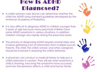 How Is ADHD Diagnosed? A child's primary care doctor can determine whether the child has ADHD using standard guidelines developed by the American Academy of Pediatrics.  It is very difficult to diagnose ADHD in children younger than 5 years of age because many preschool children have some ADHD symptoms in various situations. In addition, children change very rapidly during the preschool years. The process of diagnosing ADHD requires several steps and involves gathering a lot of information from multiple sources. Parents, the child, the child's school, and other caregivers should be involved in assessing the child's behavior. A physician can conduct a medical history to help put a child's behavior in context. They will ask what symptoms a child is showing, how long the symptoms have occurred, and how the behavior affects a child and his/her family. 