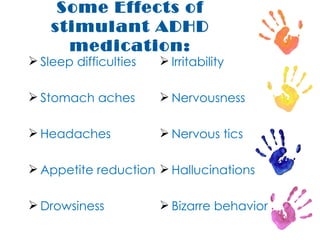 Some Effects of stimulant ADHD medication: Sleep difficulties Stomach aches Headaches Appetite reduction Drowsiness Irritability Nervousness Nervous tics Hallucinations Bizarre behavior 