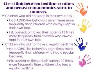 Direct link between bedtime routines and behavior that mimics ADHD in children.  Children who did not sleep in their own beds ...  Had ADHD-like behaviors seven times more frequently than children who always slept in their own bed.  Hit, pushed, or kicked their parents 13 times more frequently than children who always slept in their own bed.  Children who did not have a regular bedtime ...  Had ADHD-like behaviors eight times more frequently than children who had a regular bedtime.  Hit, pushed or kicked their parents 10 times more frequently than children who had a regular bedtime.  