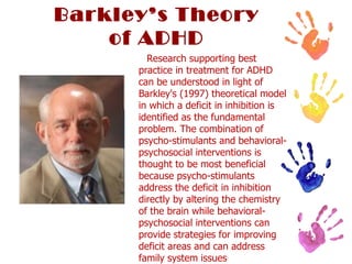 Barkley’s Theory of ADHD Research supporting best practice in treatment for ADHD can be understood in light of Barkley's (1997) theoretical model in which a deficit in inhibition is identified as the fundamental problem. The combination of psycho-stimulants and behavioral-psychosocial interventions is thought to be most beneficial because psycho-stimulants address the deficit in inhibition directly by altering the chemistry of the brain while behavioral-psychosocial interventions can provide strategies for improving deficit areas and can address family system issues 