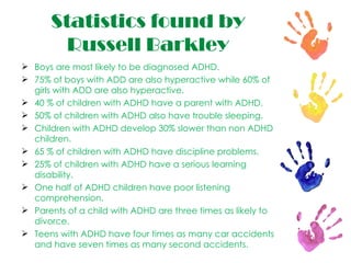 Statistics found by Russell Barkley Boys are most likely to be diagnosed ADHD.   75% of boys with ADD are also hyperactive while 60% of girls with ADD are also hyperactive. 40 % of children with ADHD have a parent with ADHD. 50% of children with ADHD also have trouble sleeping. Children with ADHD develop 30% slower than non ADHD children. 65 % of children with ADHD have discipline problems. 25% of children with ADHD have a serious learning disability. One half of ADHD children have poor listening comprehension. Parents of a child with ADHD are three times as likely to divorce. Teens with ADHD have four times as many car accidents and have seven times as many second accidents. 